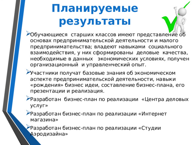 Планируемые результаты Обучающиеся старших классов имеют представление об основах предпринимательской деятельности и малого предпринимательства; владеют навыками социального взаимодействия, у них сформированы деловые качества, необходимые в данных экономических условиях, получен организационный и управленческий опыт. Участники получат базовые знания об экономическом аспекте предпринимательской деятельности, навыки «рождения» бизнес идеи, составление бизнес-плана, его презентации и реализация. Разработан бизнес-план по реализации «Центра деловых услуг» Разработан бизнес-план по реализации «Интернет магазина» Разработан бизнес-план по реализации «Студии Аэродизайна» 