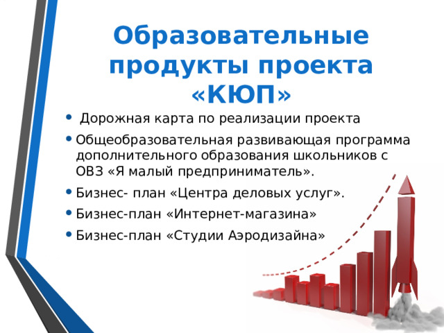 Образовательные продукты проекта «КЮП»  Дорожная карта по реализации проекта Общеобразовательная развивающая программа дополнительного образования школьников с ОВЗ «Я малый предприниматель». Бизнес- план «Центра деловых услуг». Бизнес-план «Интернет-магазина» Бизнес-план «Студии Аэродизайна» 