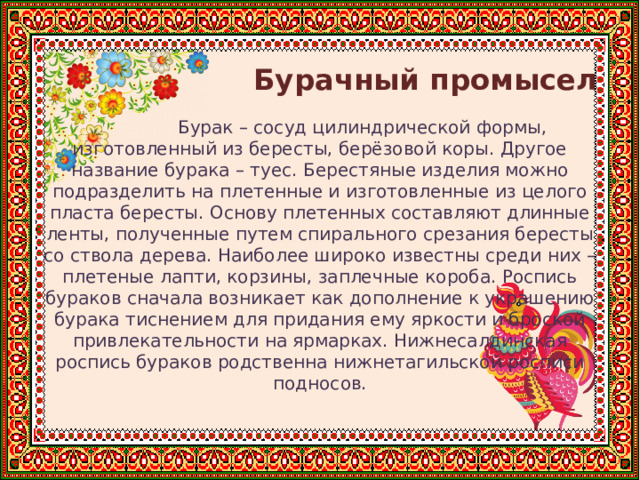    Бурачный промысел  Бурак – сосуд цилиндрической формы, изготовленный из бересты, берёзовой коры. Другое название бурака – туес. Берестяные изделия можно подразделить на плетенные и изготовленные из целого пласта бересты. Основу плетенных составляют длинные ленты, полученные путем спирального срезания бересты со ствола дерева. Наиболее широко известны среди них – плетеные лапти, корзины, заплечные короба. Роспись бураков сначала возникает как дополнение к украшению бурака тиснением для придания ему яркости и броской привлекательности на ярмарках. Нижнесалдинская роспись бураков родственна нижнетагильской росписи подносов. 