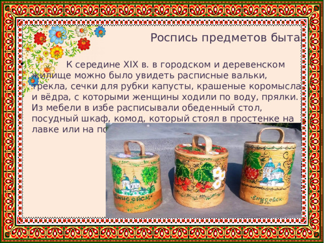   Роспись предметов быта.  К середине XIX в. в городском и деревенском жилище можно было увидеть расписные вальки, трекла, сечки для рубки капусты, крашеные коромысла и вёдра, с которыми женщины ходили по воду, прялки. Из мебели в избе расписывали обеденный стол, посудный шкаф, комод, который стоял в простенке на лавке или на полу, как бы отделяя избу от кухни. 