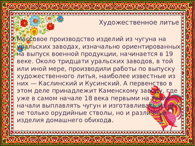    Художественное литье Массовое производство изделий из чугуна на уральских заводах, изначально ориентированных на выпуск военной продукции, начинается в 19 веке. Около тридцати уральских заводов, в той или иной мере, производили работы по выпуску художественного литья, наиболее известные из них — Каслинский и Кусинский. А первенство в этом деле принадлежит Каменскому заводу, где уже в самом начале 18 века первыми на Урале начали выплавлять чугун и изготавливать из него не только орудийные стволы, но и различные изделия домашнего обиход а. 