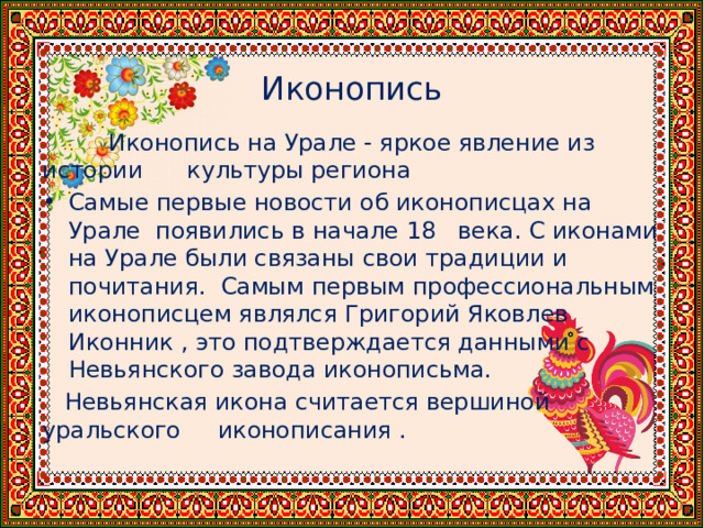  Иконопись  Иконопись на Урале - яркое явление из истории культуры региона Самые первые новости об иконописцах на Урале появились в начале 18 века. С иконами на Урале были связаны свои традиции и почитания. Самым первым профессиональным иконописцем являлся Григорий Яковлев Иконник , это подтверждается данными с Невьянского завода иконописьма.  Невьянская икона считается вершиной уральского иконописания . 