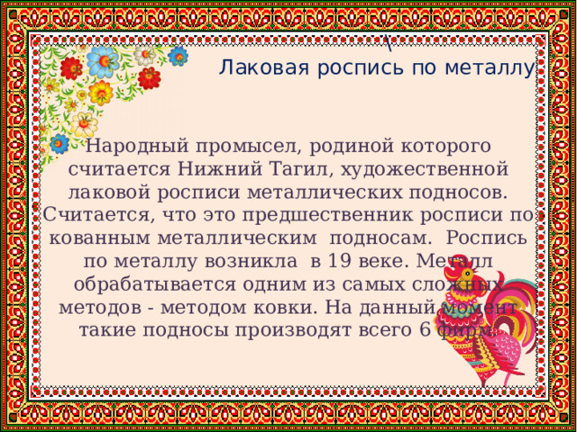  \  Лаковая роспись по металлу Народный промысел, родиной которого считается Нижний Тагил, художественной лаковой росписи металлических подносов. Считается, что это предшественник росписи по кованным металлическим подносам. Роспись по металлу возникла в 19 веке. Металл обрабатывается одним из самых сложных методов - методом ковки. На данный момент такие подносы производят всего 6 фирм. 