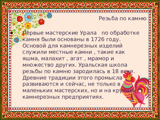    Резьба по камню Первые мастерские Урала по обработке камня были основаны в 1726 году. Основой для камнерезных изделий служили местные камни , такие как яшма, малахит , агат , мрамор и множество других. Уральская школа резьбы по камню зародилась в 18 веке. Древние традиции этого промысла развиваются и сейчас, не только в маленьких мастерских, но и на крупных камнерезных предприятиях. 