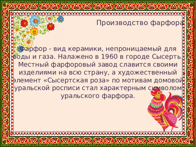    Производство фарфора Фарфор - вид керамики, непроницаемый для воды и газа. Налажено в 1960 в городе Сысерть. Местный фарфоровый завод славится своими изделиями на всю страну, а художественный элемент «Сысертская роза» по мотивам домовой уральской росписи стал характерным символом уральского фарфора. 