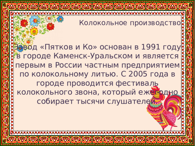   Колокольное производство Завод «Пятков и Ко» основан в 1991 году в городе Каменск-Уральском и является первым в России частным предприятием по колокольному литью. С 2005 года в городе проводится фестиваль колокольного звона, который ежегодно собирает тысячи слушателей. 