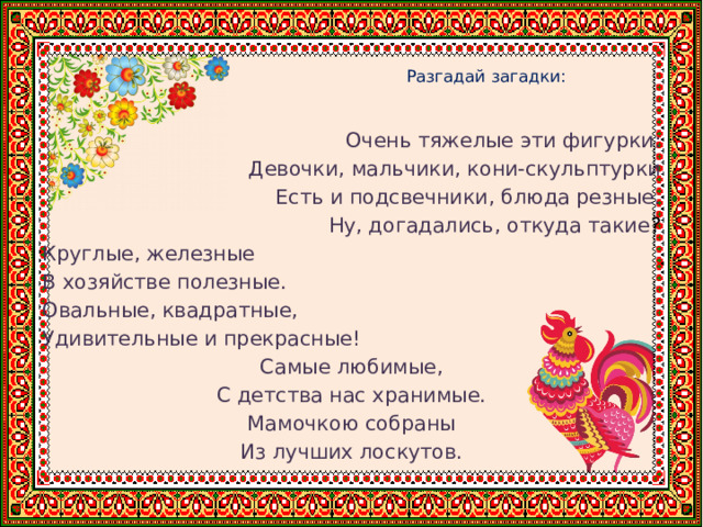    Разгадай загадки:   Очень тяжелые эти фигурки: Девочки, мальчики, кони-скульптурки Есть и подсвечники, блюда резные. Ну, догадались, откуда такие ? Круглые, железные В хозяйстве полезные. Овальные, квадратные, Удивительные и прекрасные! Самые любимые, С детства нас хранимые. Мамочкою собраны Из лучших лоскутов. 