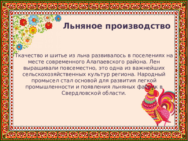  Льняное производство Ткачество и шитье из льна развивалось в поселениях на месте современного Алапаевского района. Лен выращивали повсеместно, это одна из важнейших сельскохозяйственных культур региона. Народный промысел стал основой для развития легкой промышленности и появления льняных фабрик в Свердловской области. 