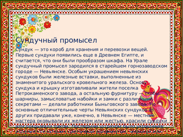  Сундучный промысел Сундук — это короб для хранения и перевозки вещей. Первые сундуки появились еще в Древнем Египте, и считается, что они были прообразом шкафа. На Урале сундучный промысел зародился в старейшем горнозаводском городе — Невьянске. Особым украшением невьянских сундуков были железные вставки, выполненные из знаменитого уральского кровельного железа. Основу сундука и крышку изготавливали жители поселка Петрокаменского завода, а остальную фурнитуру — скобы, шарниры, замысловатые набойки и замки с различными секретами — делали работники Быньговского завода. Но основные отличительные черты Невьянских сундуков от других придавали уже, конечно, в Невьянске — местные мастера оковывали их железом или жестью, красили сундуки или покрывали лаком. Последним штрихом было украшение изделия «печатным» цветочным орнаментом, чеканкой или «морозкой». 