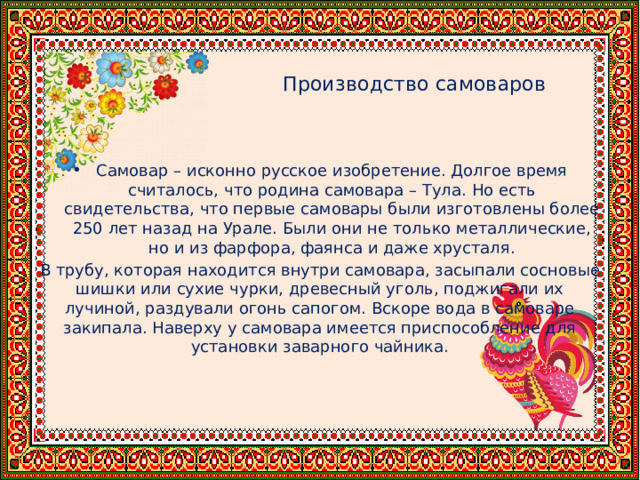      Производство самоваров Самовар – исконно русское изобретение. Долгое время считалось, что родина самовара – Тула. Но есть свидетельства, что первые самовары были изготовлены более 250 лет назад на Урале. Были они не только металлические, но и из фарфора, фаянса и даже хрусталя. В трубу, которая находится внутри самовара, засыпали сосновые шишки или сухие чурки, древесный уголь, поджигали их лучиной, раздували огонь сапогом. Вскоре вода в самоваре закипала. Наверху у самовара имеется приспособление для установки заварного чайника. 