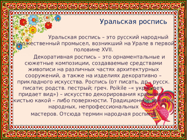   Уральская роспись  Уральская роспись – это русский народный художественный промысел, возникший на Урале в первой половине XVII.  Декоративная роспись – это орнаментальные и сюжетные композиции, создаваемые средствами живописи на различных частях архитектурных сооружений, а также на изделиях декоративно – прикладного искусства. Роспись (от писать, др.- русск. писати; родств. пестрый; греч. Poikile –« украшает, придает вид») – искусство декорирования красками и кистью какой – либо поверхности. Традиционное занятие народных, непрофессиональных  мастеров. Отсюда термин народная роспись). 