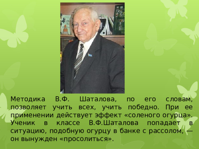 Методика В.Ф. Шаталова, по его словам, позволяет учить всех, учить победно. При ее применении действует эффект «соленого огурца». Ученик в классе В.Ф.Шаталова попадает в ситуацию, подобную огурцу в банке с рассолом, — он вынужден «просолиться». 
