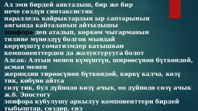 Ал эми бирдей аякталыш, бир же бир нече сөздүн синтаксистик параллель кайрыктардын ыр саптарынын аягында кайталанып айтылышы эпифора деп аталып, көркөм чыгарманын тилине мүнөздүү болгон мындай көрүнүштү соматизмдер катышкан компоненттерден да жолуктурууга болот . Алсак: Алтын менен күмүштүн, ширөөсүнөн бүткөндөй, асман менен жериңдин тирөөсүнөн бүткөндөй, көркү калча, көзү тик, көбүнө айтса сөзү тик, бул дүйнөдө көзү ачык, оо дүйнөдө сөзү ачык ж.б. Эпостогу эпифора кубулушу аркылуу компоненттери бирдей тыбыштар, сөздөр, сөз айкаштары менен аякталып жаткан учурда да тыбыштык ээрчишүүлөрдүн орун алгандыгы көрүнүп турат. 