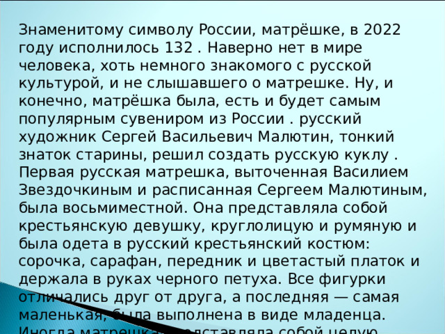 Знаменитому символу России, матрёшке, в 20 22 году исполнилось 1 32 . Наверно нет в мире человека, хоть немного знакомого с русской культурой, и не слышавшего о матрешке. Ну, и конечно, матрёшка была, есть и будет самым популярным сувениром из России . русский художник Сергей Васильевич Малютин, тонкий знаток старины, решил создать русскую куклу . Первая русская матрешка, выточенная Василием Звездочкиным и расписанная Сергеем Малютиным, была восьмиместной. Она представляла собой крестьянскую девушку, круглолицую и румяную и была одета в русский крестьянский костюм: сорочка, сарафан, передник и цветастый платок и держала в руках черного петуха. Все фигурки отличались друг от друга, а последняя — самая маленькая, была выполнена в виде младенца. Иногда матрешка представляла собой целую семью. Такое устройство матрешки несет очень глубокий смысл и мудрость. Это символ преемственности поколений. Матрешка заставляет вспомнить, кем мы являемся и откуда пришли. 
