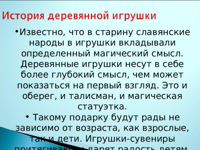 Известно, что в старину славянские народы в игрушки вкладывали определенный магический смысл. Деревянные игрушки несут в себе более глубокий смысл, чем может показаться на первый взгляд. Это и оберег, и талисман, и магическая статуэтка.  Такому подарку будут рады не зависимо от возраста, как взрослые, так и дети. Игрушки-сувениры притягивают и дарят радость детям. 