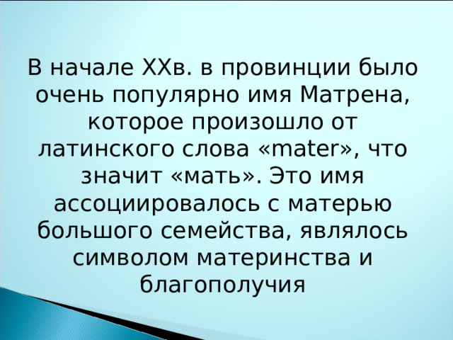 В начале XXв. в провинции было очень популярно имя Матрена, которое произошло от латинского слова «mater», что значит «мать». Это имя ассоциировалось с матерью большого семейства, являлось символом материнства и благополучия 
