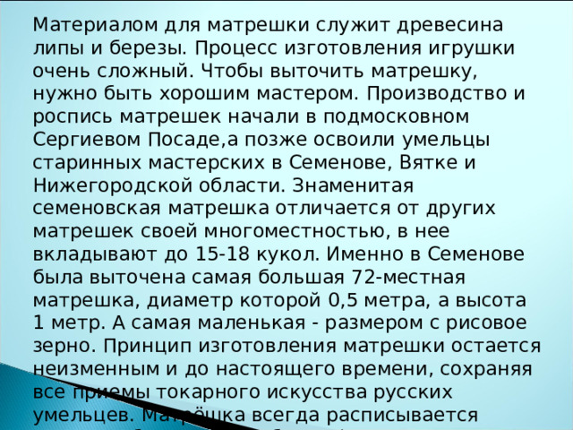 Материалом для матрешки служит древесина липы и березы. Процесс изготовления игрушки очень сложный. Чтобы выточить матрешку, нужно быть хорошим мастером. Производство и роспись матрешек начали в подмосковном Сергиевом Посаде,а позже освоили умельцы старинных мастерских в Семенове, Вятке и Нижегородской области. Знаменитая семеновская матрешка отличается от других матрешек своей многоместностью, в нее вкладывают до 15-18 кукол. Именно в Семенове была выточена самая большая 72-местная матрешка, диаметр которой 0,5 метра, а высота 1 метр. А самая маленькая - размером с рисовое зерно. Принцип изготовления матрешки остается неизменным и до настоящего времени, сохраняя все приемы токарного искусства русских умельцев. Матрёшка всегда расписывается вручную, без какого-либо трафарета, на глазок. Так что найти двух одинаковых – невозможно 