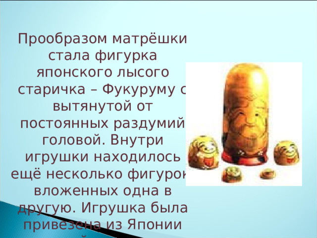 Прообразом матрёшки стала фигурка японского лысого старичка – Фукуруму с вытянутой от постоянных раздумий головой. Внутри игрушки находилось ещё несколько фигурок, вложенных одна в другую. Игрушка была привезена из Японии женой мецената Мамонтова. 