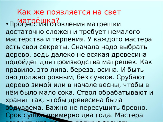 Как же появляется на свет матрёшка? Процесс изготовления матрешки достаточно сложен и требует немалого мастерства и терпения. У каждого мастера есть свои секреты. Сначала надо выбрать дерево, ведь далеко не всякая древесина подойдет для производства матрешек. Как правило, это липа, береза, осина. И быть оно должно ровным, без сучков. Срубают дерево зимой или в начале весны, чтобы в нём было мало сока. Ствол обрабатывают и хранят так, чтобы древесина была обдуваема. Важно не пересушить бревно. Срок сушки примерно два года. Мастера говорят, что дерево должно звенеть. 