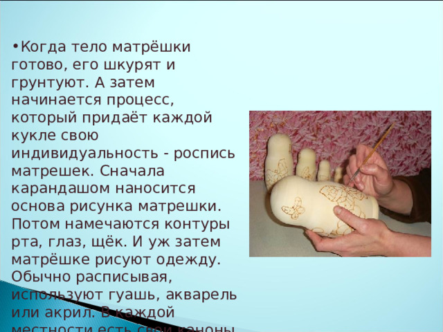 Когда тело матрёшки готово, его шкурят и грунтуют. А затем начинается процесс, который придаёт каждой кукле свою индивидуальность - роспись матрешек. Сначала карандашом наносится основа рисунка матрешки. Потом намечаются контуры рта, глаз, щёк. И уж затем матрёшке рисуют одежду. Обычно расписывая, используют гуашь, акварель или акрил. В каждой местности есть свои каноны росписи, свои цвета и формы. 