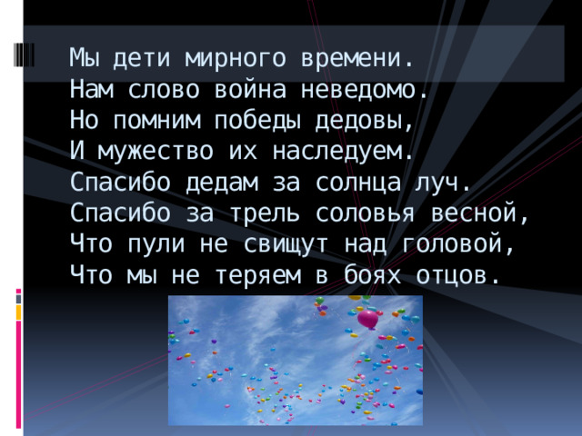 Мы дети мирного времени.  Нам слово война неведомо.  Но помним победы дедовы,  И мужество их наследуем.  Спасибо дедам за солнца луч.  Спасибо за трель соловья весной,  Что пули не свищут над головой,  Что мы не теряем в боях отцов. 