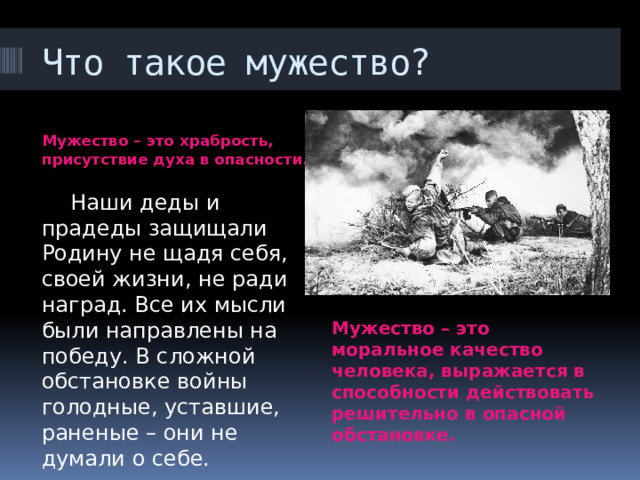Что такое мужество? Мужество – это храбрость, присутствие духа в опасности.  Наши деды и прадеды защищали Родину не щадя себя, своей жизни, не ради наград. Все их мысли были направлены на победу. В сложной обстановке войны голодные, уставшие, раненые – они не думали о себе. Мужество – это моральное качество человека, выражается в способности действовать решительно в опасной обстановке. 