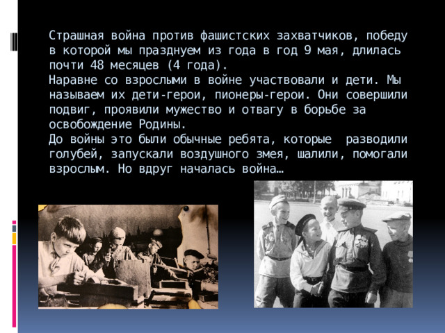 Страшная война против фашистских захватчиков, победу в которой мы празднуем из года в год 9 мая, длилась почти 48 месяцев (4 года).  Наравне со взрослыми в войне участвовали и дети. Мы называем их дети-герои, пионеры-герои. Они совершили подвиг, проявили мужество и отвагу в борьбе за освобождение Родины.  До войны это были обычные ребята, которые разводили голубей, запускали воздушного змея, шалили, помогали взрослым. Но вдруг началась война…   