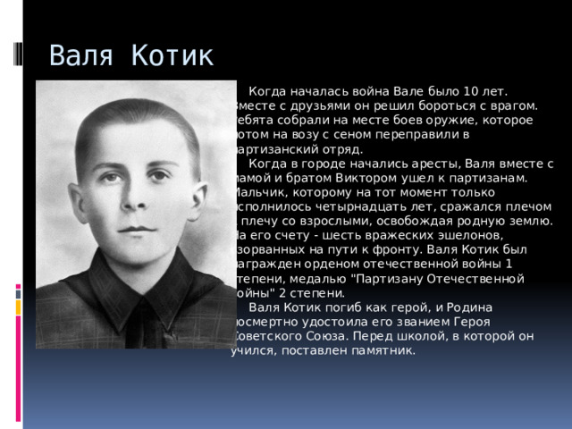 Валя Котик     Когда началась война Вале было 10 лет. Вместе с друзьями он решил бороться с врагом. Ребята собрали на месте боев оружие, которое потом на возу с сеном переправили в партизанский отряд.       Когда в городе начались аресты, Валя вместе с мамой и братом Виктором ушел к партизанам. Мальчик, которому на тот момент только исполнилось четырнадцать лет, сражался плечом к плечу со взрослыми, освобождая родную землю. На его счету - шесть вражеских эшелонов, взорванных на пути к фронту. Валя Котик был награжден орденом отечественной войны 1 степени, медалью 