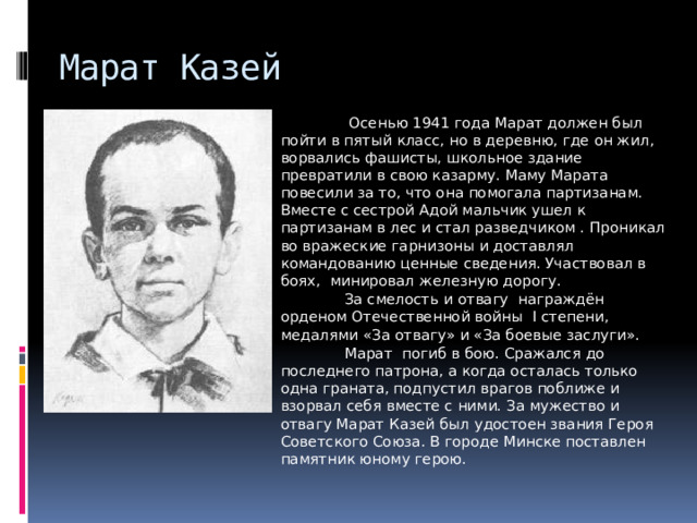 Марат Казей  Осенью 1941 года Марат должен был пойти в пятый класс, но в деревню, где он жил, ворвались фашисты, школьное здание превратили в свою казарму. Маму Марата повесили за то, что она помогала партизанам. Вместе с сестрой Адой мальчик ушел к партизанам в лес и стал разведчиком . Проникал во вражеские гарнизоны и доставлял командованию ценные сведения. Участвовал в боях,  минировал железную дорогу.  За смелость и отвагу  награждён орденом Отечественной войны  I степени, медалями «За отвагу» и «За боевые заслуги».  Марат  погиб в бою. Сражался до последнего патрона, а когда осталась только одна граната, подпустил врагов поближе и взорвал себя вместе с ними. За мужество и отвагу Марат Казей был удостоен звания Героя Советского Союза. В городе Минске поставлен памятник юному герою. 