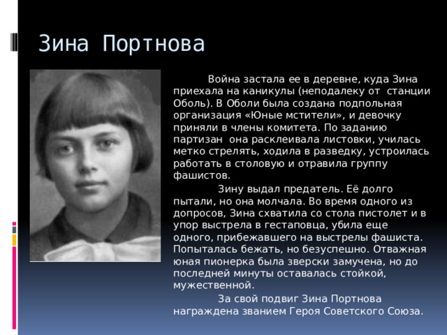 Зина Портнова  Война застала ее в деревне, куда Зина приехала на каникулы (неподалеку от станции Оболь). В Оболи была создана подпольная организация «Юные мстители», и девочку приняли в члены комитета. По заданию партизан  она расклеивала листовки, училась метко стрелять, ходила в разведку, устроилась работать в столовую и отравила группу фашистов.   Зину выдал предатель. Её долго пытали, но она молчала. Во время одного из допросов, Зина схватила со стола пистолет и в упор выстрела в гестаповца, убила еще одного, прибежавшего на выстрелы фашиста. Попыталась бежать, но безуспешно. Отважная юная пионерка была зверски замучена, но до последней минуты оставалась стойкой, мужественной.  За свой подвиг Зина Портнова награждена званием Героя Советского Союза. 