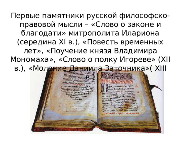 Первые памятники русской философско-правовой мысли – «Слово о законе и благодати» митрополита Илариона (середина XI в.), «Повесть временных лет», «Поучение князя Владимира Мономаха», «Слово о полку Игореве» (XII в.), «Моление Даниила Заточника»( XIII в.) 