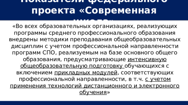 Показатели федерального проекта «Современная школа» «Во всех образовательных организациях, реализующих программы среднего профессионального образования внедрены методики преподавания общеобразовательных дисциплин с учетом профессиональной направленности программ СПО, реализуемым на базе основного общего образования, предусматривающие интенсивную общеобразовательную подготовку обучающихся с включением прикладных модулей , соответствующих профессиональной направленности, в т.ч. с учетом применения технологий дистанционного и электронного обучения » 