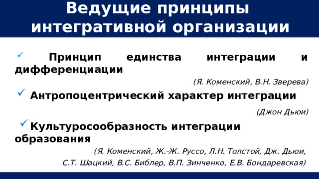Ведущие принципы интегративной организации образования:  Принцип единства интеграции и дифференциации (Я. Коменский, В.Н. Зверева)  Антропоцентрический характер интеграции  (Джон Дьюи)  Культуросообразность интеграции образования (Я. Коменский, Ж.-Ж. Руссо, Л.Н. Толстой, Дж. Дьюи, С.Т. Шацкий, В.С. Библер, В.П. Зинченко, Е.В. Бондаревская)  