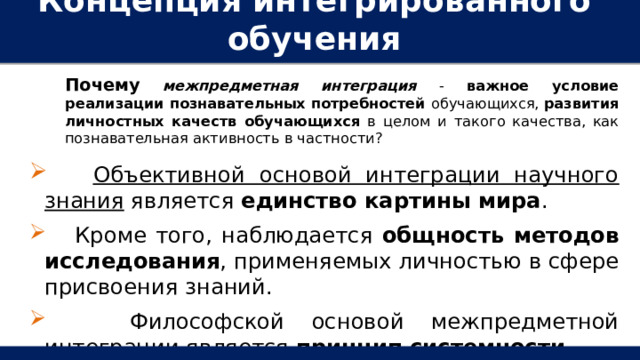 Концепция интегрированного обучения   Почему  межпредметная интеграция - важное условие реализации познавательных потребностей обучающихся, развития личностных качеств обучающихся в целом и такого качества, как познавательная активность в частности?  Объективной основой интеграции научного знания является единство картины мира .  Кроме того, наблюдается общность методов исследования , применяемых личностью в сфере присвоения знаний.  Философской основой межпредметной интеграции является принцип системности   