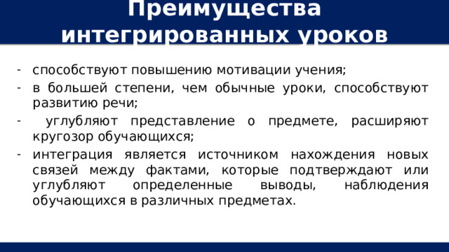 Преимущества интегрированных уроков способствуют повышению мотивации учения; в большей степени, чем обычные уроки, способствуют развитию речи;  углубляют представление о предмете, расширяют кругозор обучающихся; интеграция является источником нахождения новых связей между фактами, которые подтверждают или углубляют определенные выводы, наблюдения обучающихся в различных предметах. 