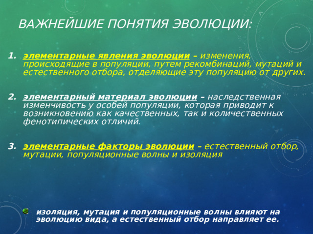 Важнейшие понятия эволюции:   элементарные явления эволюции – изменения, происходящие в популяции, путем рекомбинаций, мутаций и естественного отбора, отделяющие эту популяцию от других.  элементарный материал эволюции – наследственная изменчивость у особей популяции, которая приводит к возникновению как качественных, так и количественных фенотипических отличий.  элементарные факторы эволюции – естественный отбор, мутации, популяционные волны и изоляция    изоляция, мутация и популяционные волны влияют на эволюцию вида, а естественный отбор направляет ее. изоляция, мутация и популяционные волны влияют на эволюцию вида, а естественный отбор направляет ее. 