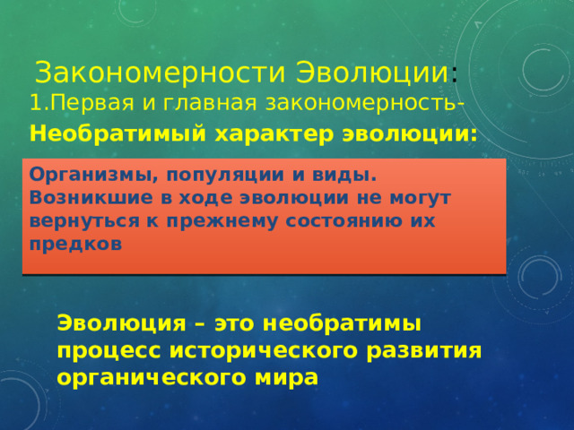 Закономерности Эволюции :   1.Первая и главная закономерность- Необратимый характер эволюции:    Организмы, популяции и виды. Возникшие в ходе эволюции не могут вернуться к прежнему состоянию их предков Эволюция – это необратимы процесс исторического развития органического мира 