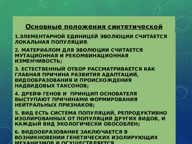 Основные положения синтетической эволюции 1.ЭЛЕМЕНТАРНОЙ ЕДИНИЦЕЙ ЭВОЛЮЦИИ СЧИТАЕТСЯ ЛОКАЛЬНАЯ ПОПУЛЯЦИЯ ; 2. МАТЕРИАЛОМ ДЛЯ ЭВОЛЮЦИИ СЧИТАЕТСЯ МУТАЦИОННАЯ И РЕКОМБИНАЦИОННАЯ ИЗМЕНЧИВОСТЬ; 3. ЕСТЕСТВЕННЫЙ ОТБОР РАССМАТРИВАЕТСЯ КАК ГЛАВНАЯ ПРИЧИНА РАЗВИТИЯ АДАПТАЦИЙ, ВИДООБРАЗОВАНИЯ И ПРОИСХОЖДЕНИЯ НАДВИДОВЫХ ТАКСОНОВ; 4. ДРЕЙФ ГЕНОВ И ПРИНЦИП ОСНОВАТЕЛЯ ВЫСТУПАЮТ ПРИЧИНАМИ ФОРМИРОВАНИЯ НЕЙТРАЛЬНЫХ ПРИЗНАКОВ; 5. ВИД ЕСТЬ СИСТЕМА ПОПУЛЯЦИЙ, РЕПРОДУКТИВНО ИЗОЛИРОВАННЫХ ОТ ПОПУЛЯЦИЙ ДРУГИХ ВИДОВ, И КАЖДЫЙ ВИД ЭКОЛОГИЧЕСКИ ОБОСОБЛЕН; 6. ВИДООБРАЗОВАНИЕ ЗАКЛЮЧАЕТСЯ В ВОЗНИКНОВЕНИИ ГЕНЕТИЧЕСКИХ ИЗОЛИРУЮЩИХ МЕХАНИЗМОВ И ОСУЩЕСТВЛЯЕТСЯ ПРЕИМУЩЕСТВЕННО В УСЛОВИЯХ ГЕОГРАФИЧЕСКОЙ ИЗОЛЯЦИИ. 