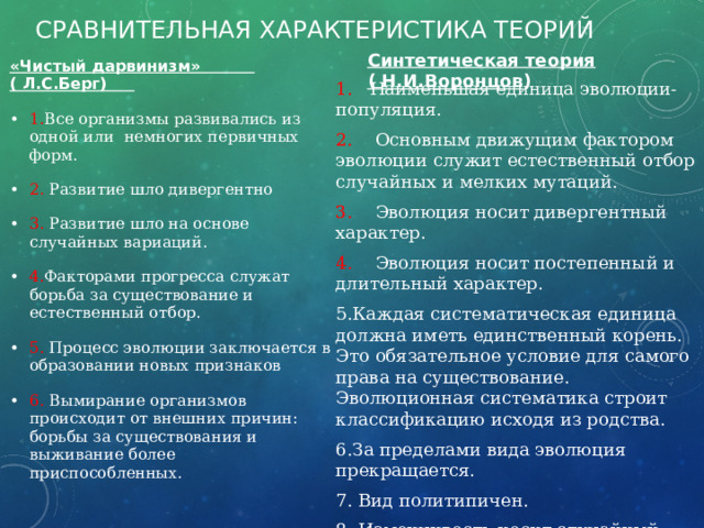 Сравнительная характеристика теорий Синтетическая теория ( Н.И.Воронцов ) «Чистый дарвинизм» ( Л.С.Берг) 1. Все организмы развивались из одной или немногих первичных форм. 2. Развитие шло дивергентно 3. Развитие шло на основе случайных вариаций. 4. Факторами прогресса служат борьба за существование и естественный отбор. 5. Процесс эволюции заключается в образовании новых признаков 6. Вымирание организмов происходит от внешних причин: борьбы за существования и выживание более приспособленных. 1. Наименьшая единица эволюции- популяция. 2. Основным движущим фактором эволюции служит естественный отбор случайных и мелких мутаций. 3. Эволюция носит дивергентный характер. 4. Эволюция носит постепенный и длительный характер. Каждая систематическая единица должна иметь единственный корень. Это обязательное условие для самого права на существование. Эволюционная систематика строит классификацию исходя из родства. За пределами вида эволюция прекращается.  Вид политипичен.  Изменчивость носит случайный характер. Эволюция непредсказуема. 