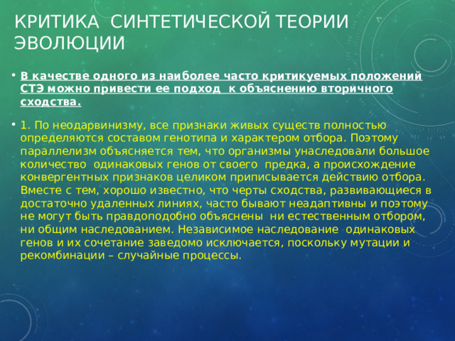 Критика синтетической теории эволюции В качестве одного из наиболее часто критикуемых положений СТЭ можно привести ее подход к объяснению вторичного сходства. 1. По неодарвинизму, все признаки живых существ полностью определяются составом генотипа и характером отбора. Поэтому параллелизм объясняется тем, что организмы унаследовали большое количество одинаковых генов от своего предка, а происхождение конвергентных признаков целиком приписывается действию отбора. Вместе с тем, хорошо известно, что черты сходства, развивающиеся в достаточно удаленных линиях, часто бывают неадаптивны и поэтому не могут быть правдоподобно объяснены ни естественным отбором, ни общим наследованием. Независимое наследование одинаковых генов и их сочетание заведомо исключается, поскольку мутации и рекомбинации – случайные процессы. 