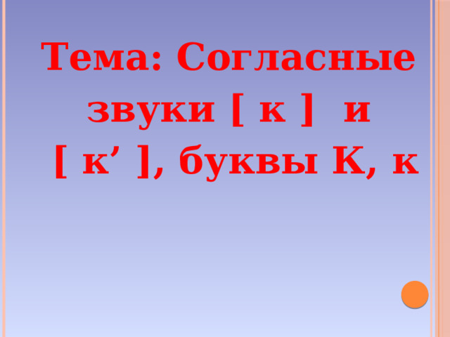 Тема: Согласные звуки [ к ]  и  [ к’ ], буквы К, к 