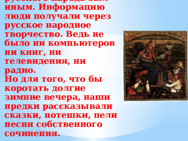 В старину быт русского народа был иным. Информацию люди получали через русское народное творчество. Ведь не было ни компьютеров ни книг, ни телевидения, ни радио.  Но для того, что бы коротать долгие зимние вечера, наши предки рассказывали сказки, потешки, пели песни собственного сочинения.   