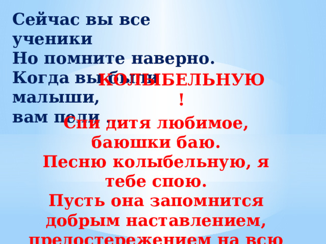 Сейчас вы все ученики  Но помните наверно.  Когда вы были малыши,  вам пели … КОЛЫБЕЛЬНУЮ!   Спи дитя любимое, баюшки баю.  Песню колыбельную, я тебе спою. Пусть она запомнится добрым наставлением, предостережением на всю жизнь твою.   