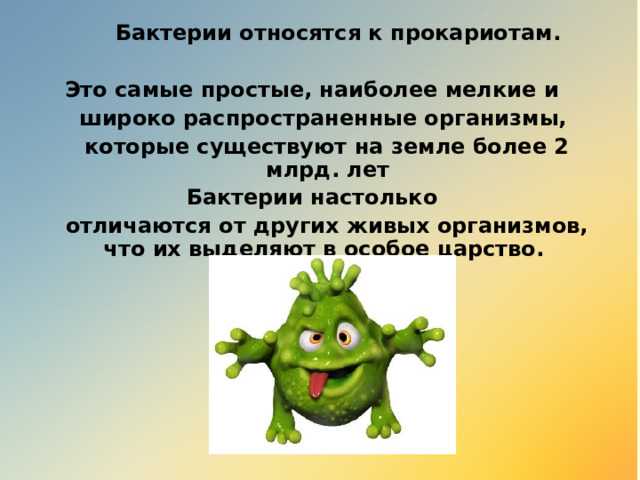  Бактерии относятся к прокариотам.  Это самые простые, наиболее мелкие и  широко распространенные организмы,  которые существуют на земле более 2 млрд. лет Бактерии настолько  отличаются от других живых организмов, что их выделяют в особое царство. 