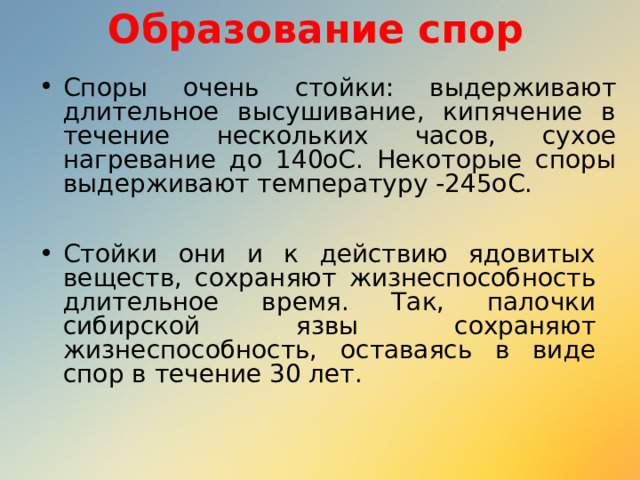 Образование спор Споры очень стойки: выдерживают длительное высушивание, кипячение в течение нескольких часов, сухое нагревание до 140oС. Некоторые споры выдерживают температуру -245oС.  Стойки они и к действию ядовитых веществ, сохраняют жизнеспособность длительное время. Так, палочки сибирской язвы сохраняют жизнеспособность, оставаясь в виде спор в течение 30 лет. 