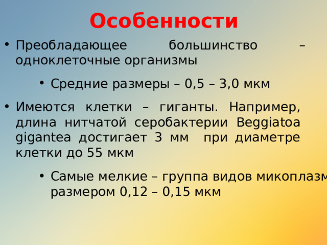 Особенности Преобладающее большинство – одноклеточные организмы Средние размеры – 0,5 – 3,0 мкм Имеются клетки – гиганты. Например, длина нитчатой серобактерии Beggiatoa gigantea достигает 3 мм при диаметре клетки до 55 мкм Самые мелкие – группа видов микоплазм размером 0,12 – 0,15 мкм 