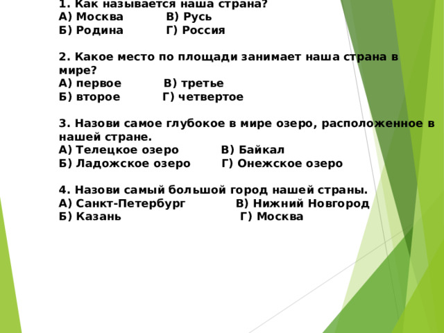 Тест: «ЕСТЬ НА ЗЕМЛЕ СТРАНА РОССИЯ»   1. Как называется наша страна?  А) Москва В) Русь  Б) Родина Г) Россия   2. Какое место по площади занимает наша страна в мире?  А) первое В) третье  Б) второе Г) четвертое   3. Назови самое глубокое в мире озеро, расположенное в нашей стране.  А) Телецкое озеро В) Байкал  Б) Ладожское озеро Г) Онежское озеро   4. Назови самый большой город нашей страны.  А) Санкт-Петербург В) Нижний Новгород  Б) Казань Г) Москва          