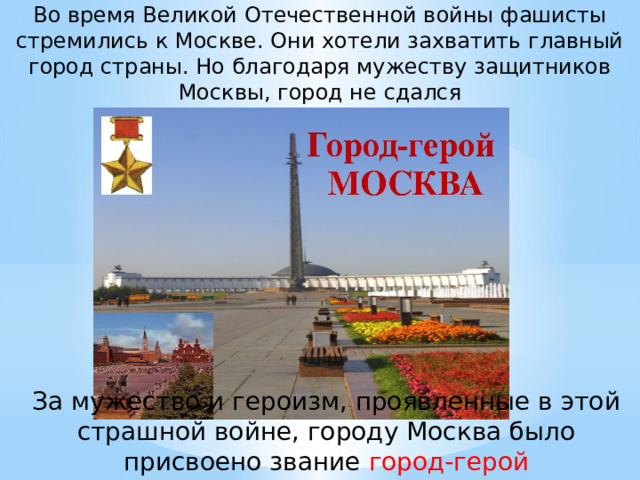 Во время Великой Отечественной войны фашисты стремились к Москве. Они хотели захватить главный город страны. Но благодаря мужеству защитников Москвы, город не сдался За мужество и героизм, проявленные в этой страшной войне, городу Москва было присвоено звание город-герой 