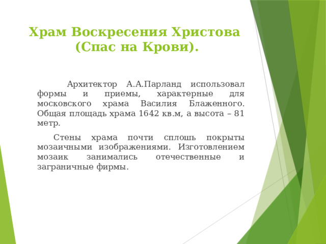 Храм Воскресения Христова  (Спас на Крови).    Архитектор А.А.Парланд использовал формы и приемы, характерные для московского храма Василия Блаженного. Общая площадь храма 1642 кв.м, а высота – 81 метр.   Стены храма почти сплошь покрыты мозаичными изображениями. Изготовлением мозаик занимались отечественные и заграничные фирмы. 