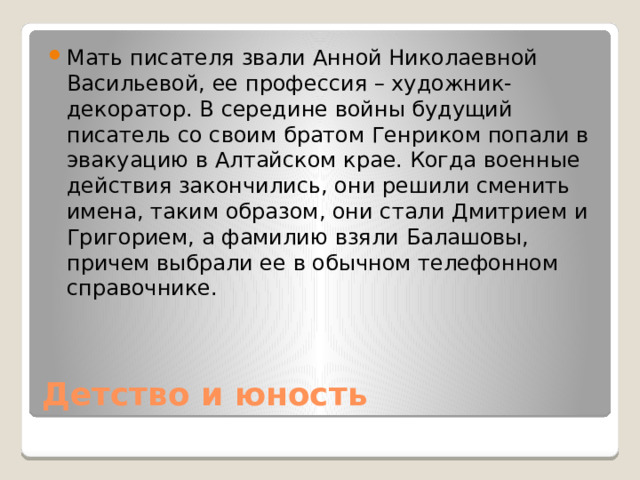 Мать писателя звали Анной Николаевной Васильевой, ее профессия – художник-декоратор. В середине войны будущий писатель со своим братом Генриком попали в эвакуацию в Алтайском крае. Когда военные действия закончились, они решили сменить имена, таким образом, они стали Дмитрием и Григорием, а фамилию взяли Балашовы, причем выбрали ее в обычном телефонном справочнике. Детство и юность 